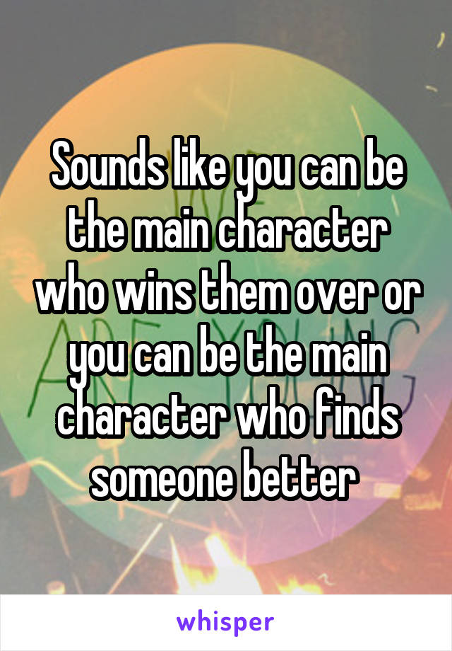 Sounds like you can be the main character who wins them over or you can be the main character who finds someone better 