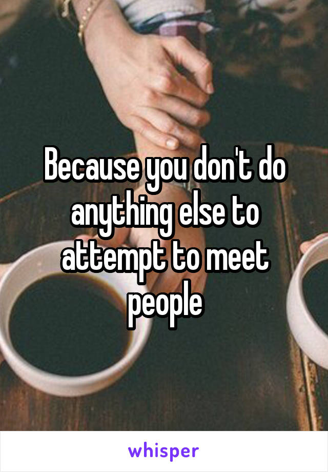 Because you don't do anything else to attempt to meet people