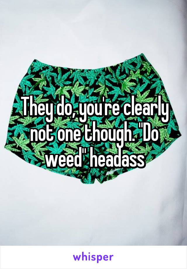 They do, you're clearly not one though. "Do weed" headass