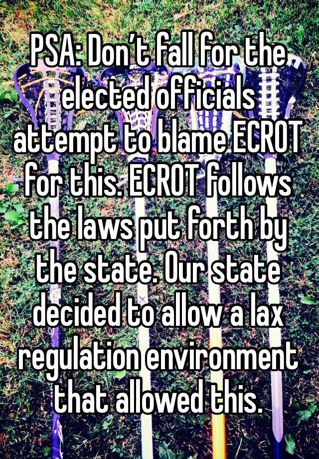 PSA: Don’t fall for the elected officials attempt to blame ECROT for this. ECROT follows the laws put forth by the state. Our state decided to allow a lax regulation environment that allowed this.