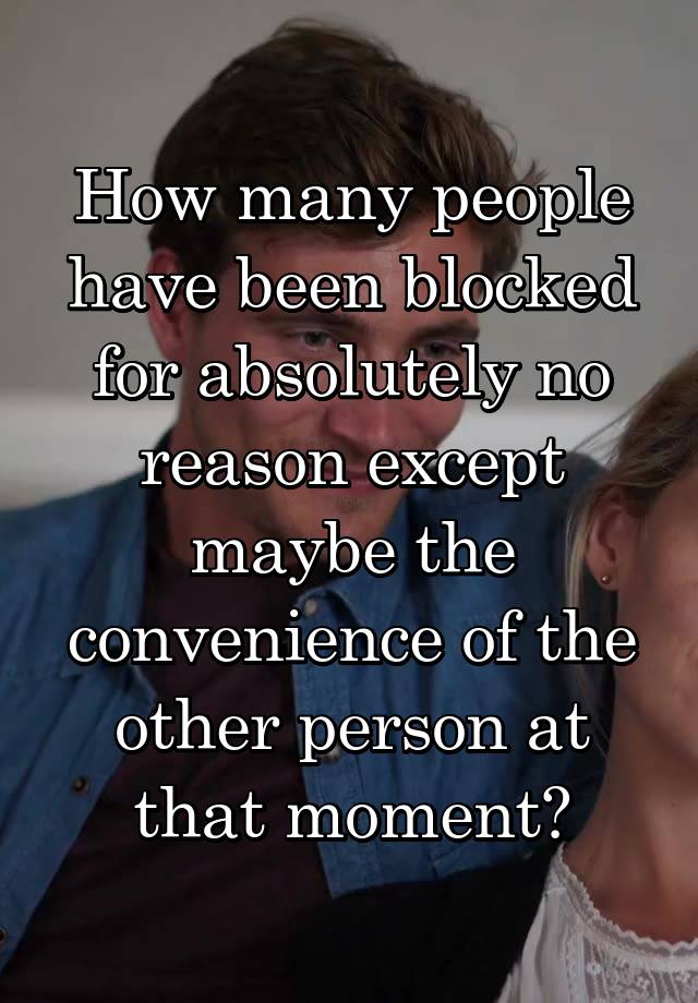 How many people have been blocked for absolutely no reason except maybe the convenience of the other person at that moment?