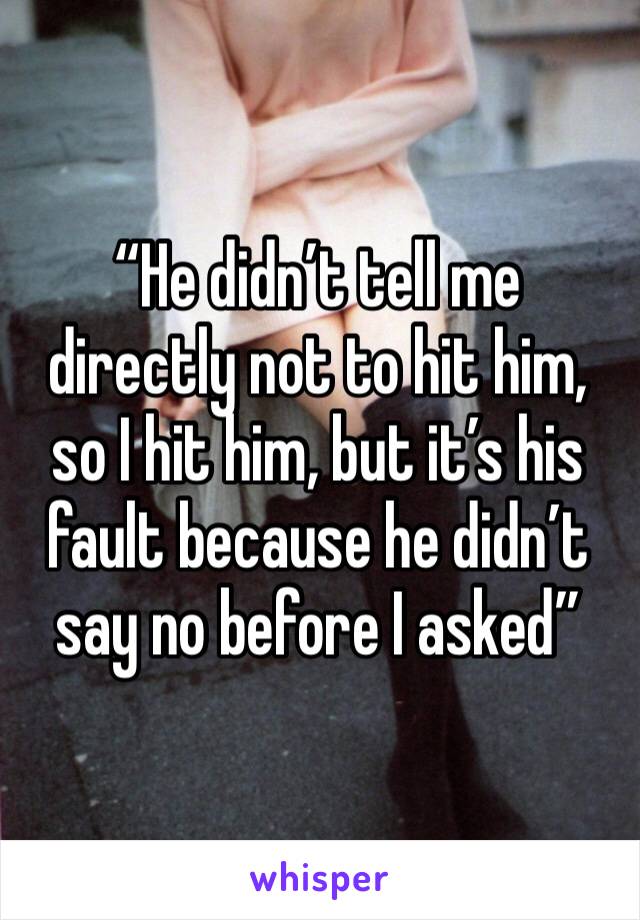 “He didn’t tell me directly not to hit him, so I hit him, but it’s his fault because he didn’t say no before I asked” 