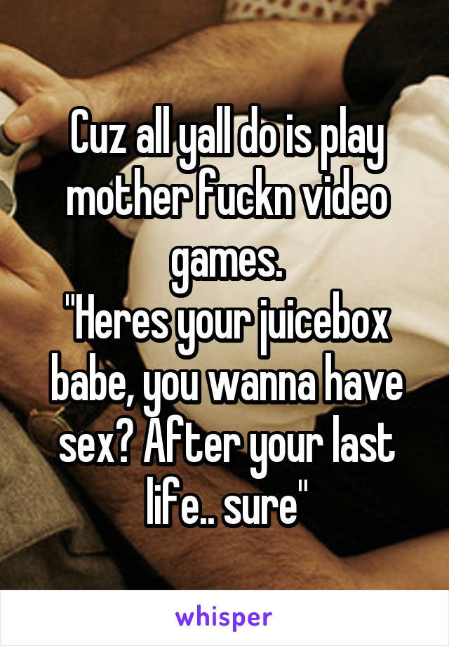 Cuz all yall do is play mother fuckn video games.
"Heres your juicebox babe, you wanna have sex? After your last life.. sure"