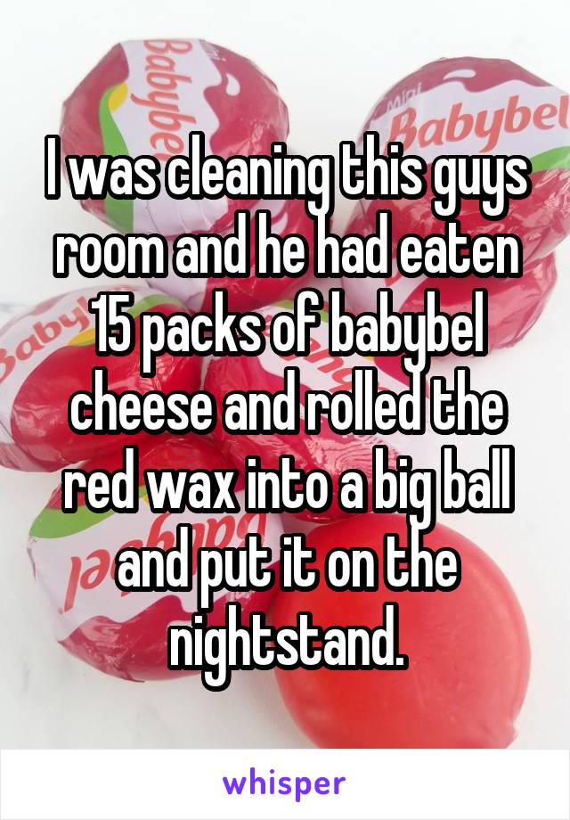 I was cleaning this guys room and he had eaten 15 packs of babybel cheese and rolled the red wax into a big ball and put it on the nightstand.
