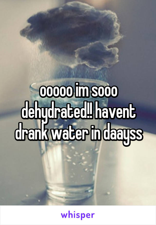 ooooo im sooo dehydrated!! havent drank water in daayss