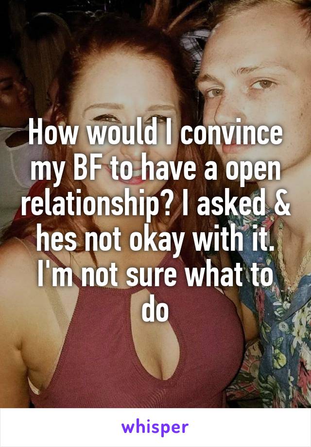 How would I convince my BF to have a open relationship? I asked & hes not okay with it. I'm not sure what to do