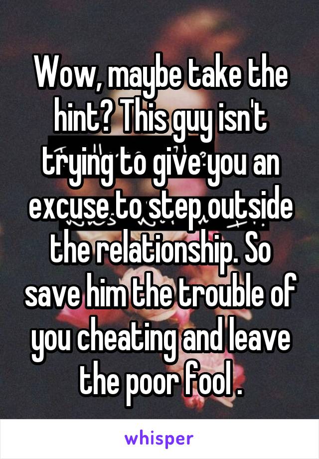 Wow, maybe take the hint? This guy isn't trying to give you an excuse to step outside the relationship. So save him the trouble of you cheating and leave the poor fool .