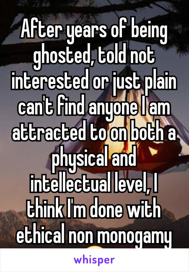 After years of being ghosted, told not interested or just plain can't find anyone I am attracted to on both a physical and intellectual level, I think I'm done with ethical non monogamy😔