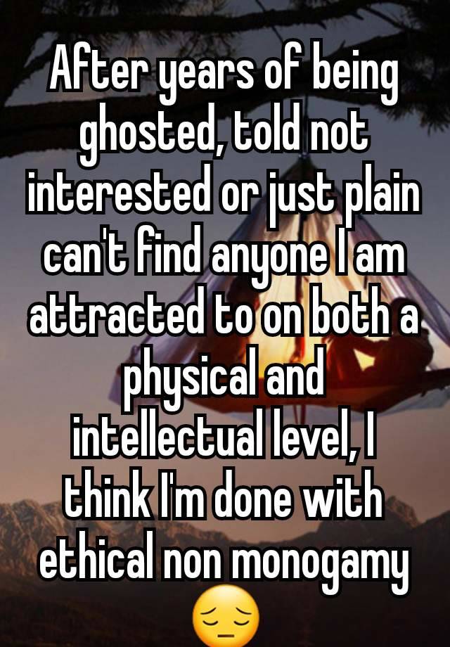 After years of being ghosted, told not interested or just plain can't find anyone I am attracted to on both a physical and intellectual level, I think I'm done with ethical non monogamy😔