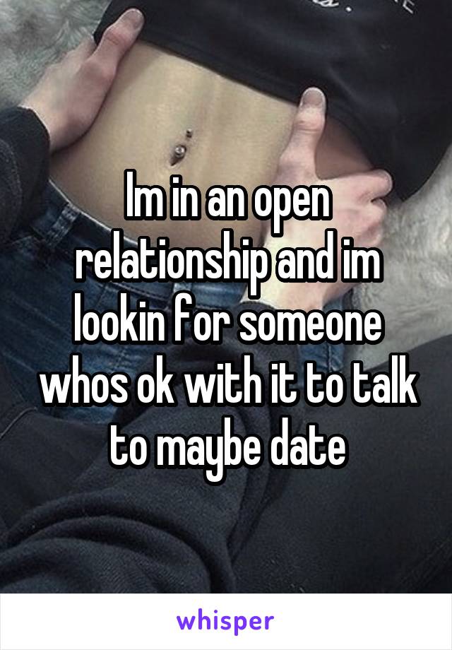 Im in an open relationship and im lookin for someone whos ok with it to talk to maybe date