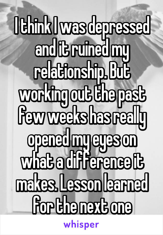 I think I was depressed and it ruined my relationship. But working out the past few weeks has really opened my eyes on what a difference it makes. Lesson learned for the next one