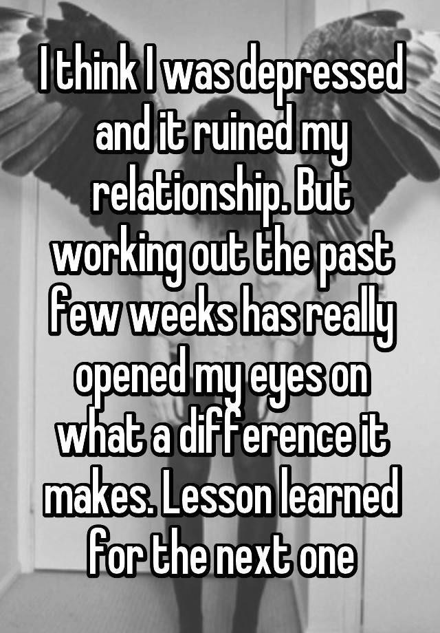 I think I was depressed and it ruined my relationship. But working out the past few weeks has really opened my eyes on what a difference it makes. Lesson learned for the next one