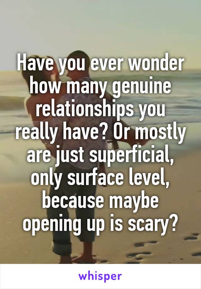 Have you ever wonder how many genuine relationships you really have? Or mostly are just superficial, only surface level, because maybe opening up is scary?