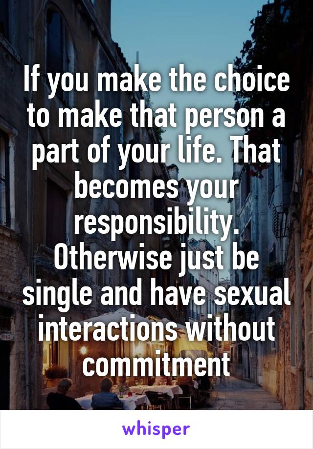 If you make the choice to make that person a part of your life. That becomes your responsibility. Otherwise just be single and have sexual interactions without commitment