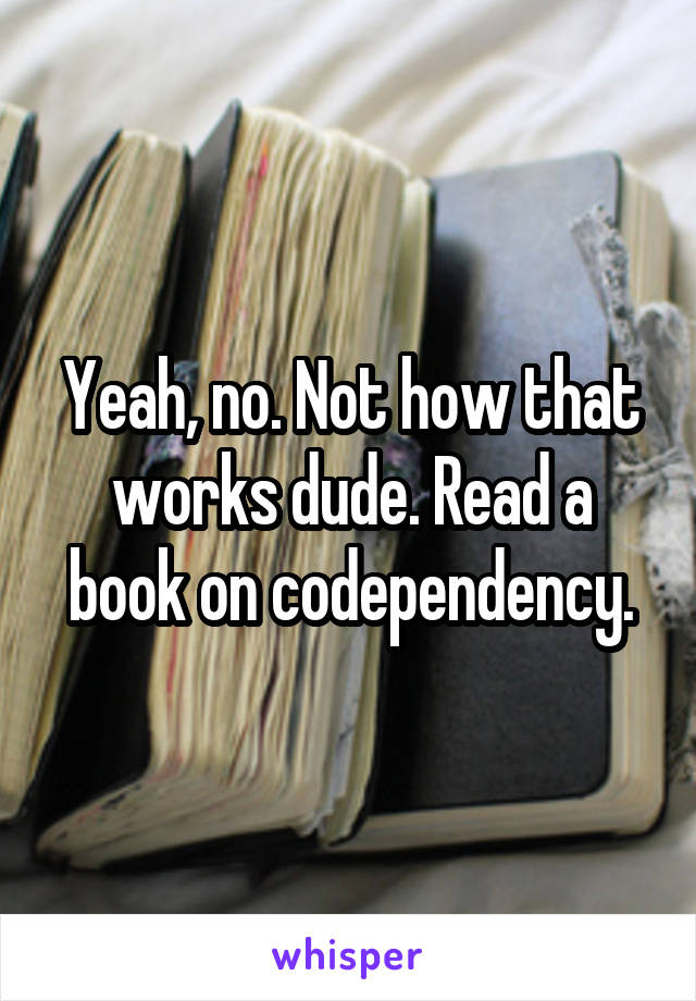 Yeah, no. Not how that works dude. Read a book on codependency.