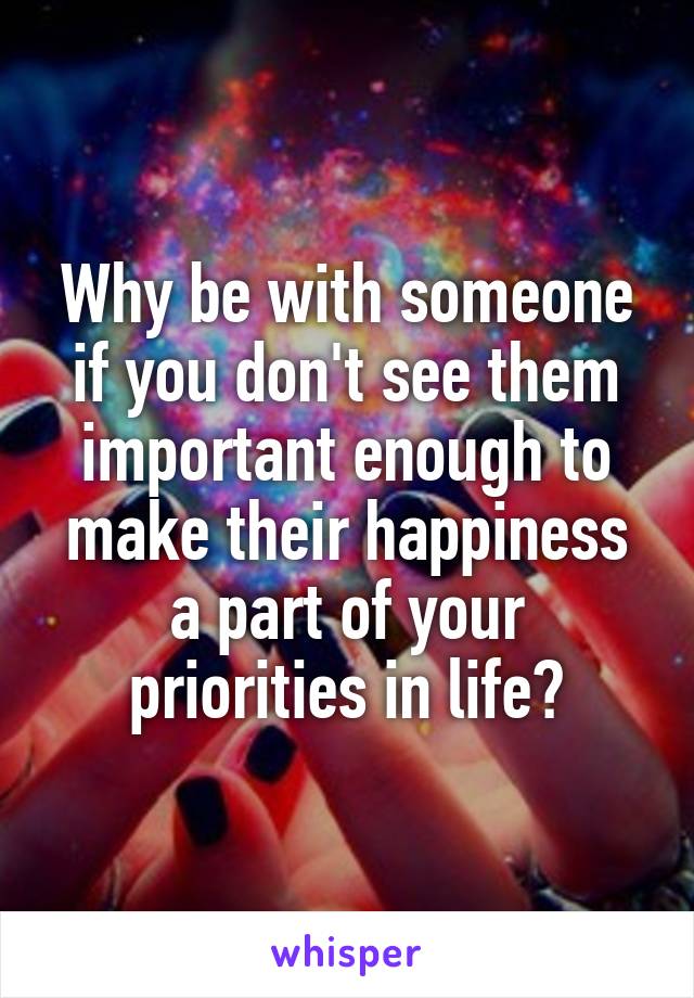 Why be with someone if you don't see them important enough to make their happiness a part of your priorities in life?