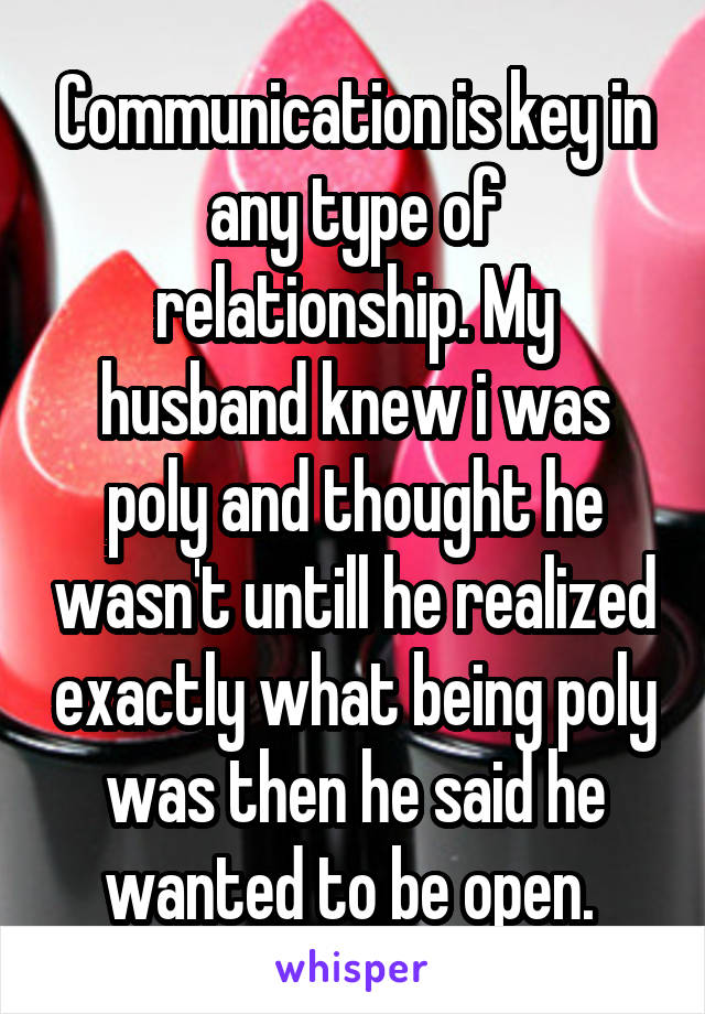 Communication is key in any type of relationship. My husband knew i was poly and thought he wasn't untill he realized exactly what being poly was then he said he wanted to be open. 