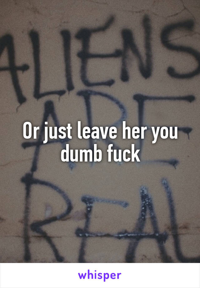 Or just leave her you dumb fuck