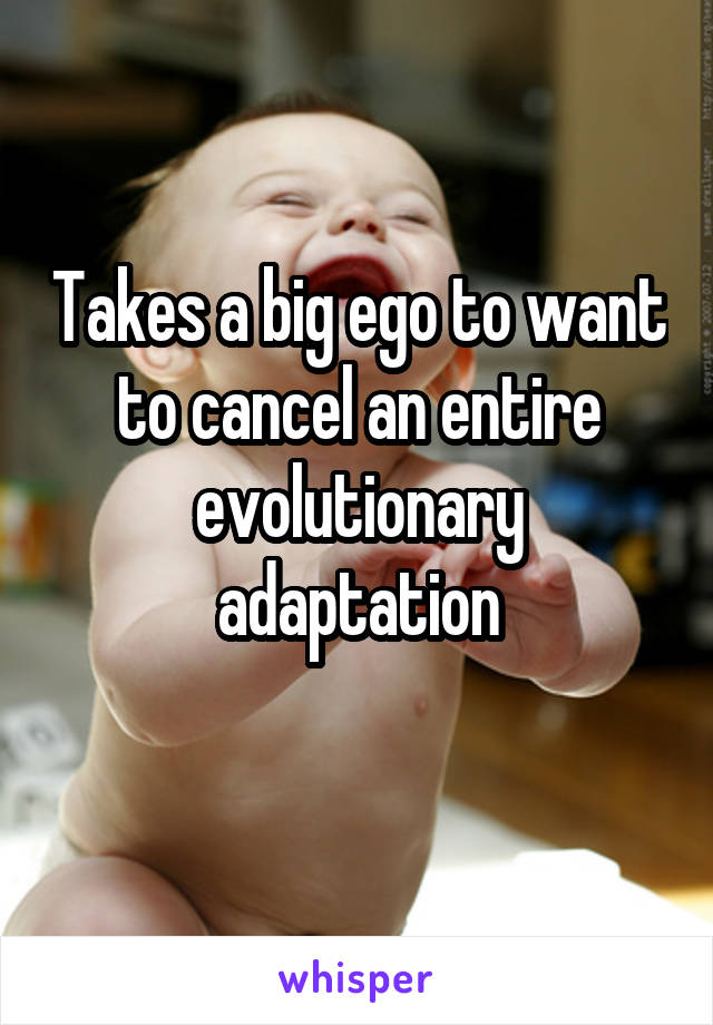 Takes a big ego to want to cancel an entire evolutionary adaptation
