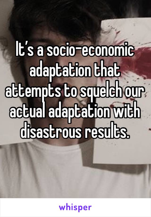 It’s a socio-economic adaptation that attempts to squelch our actual adaptation with disastrous results. 