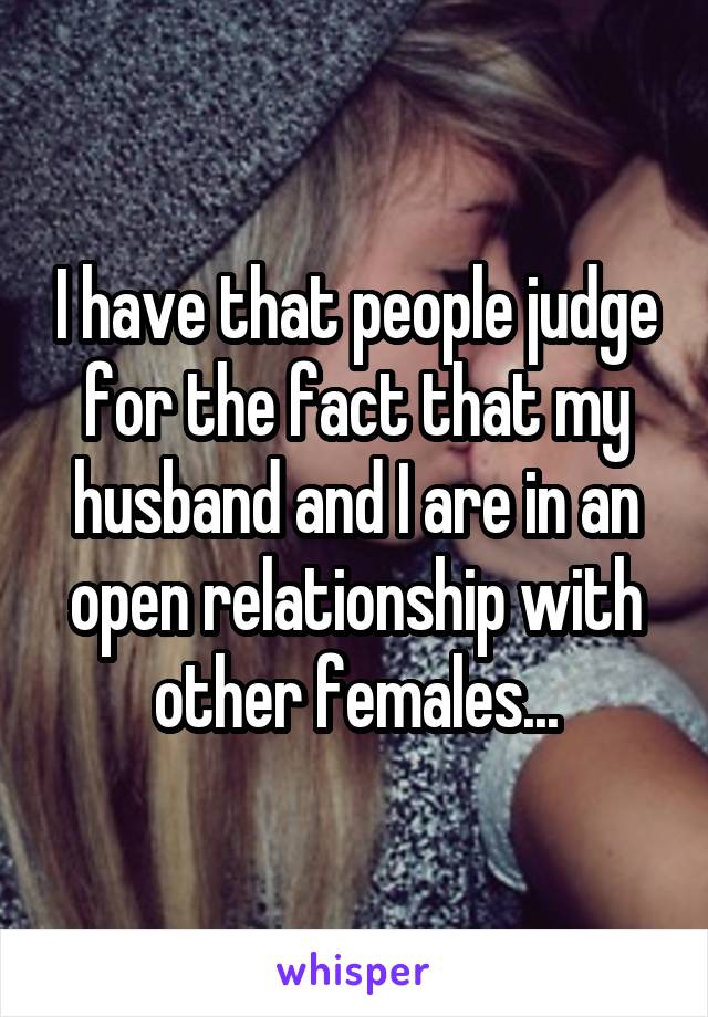 I have that people judge for the fact that my husband and I are in an open relationship with other females...