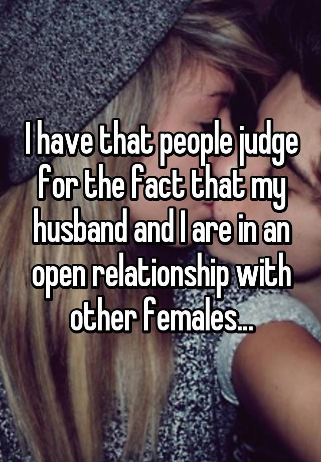 I have that people judge for the fact that my husband and I are in an open relationship with other females...