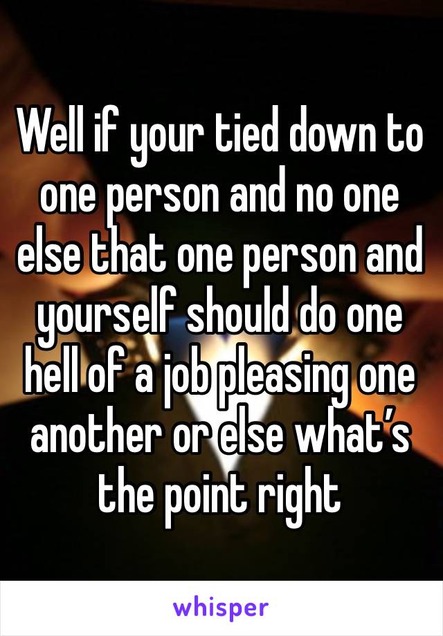 Well if your tied down to one person and no one else that one person and yourself should do one hell of a job pleasing one another or else what’s the point right 