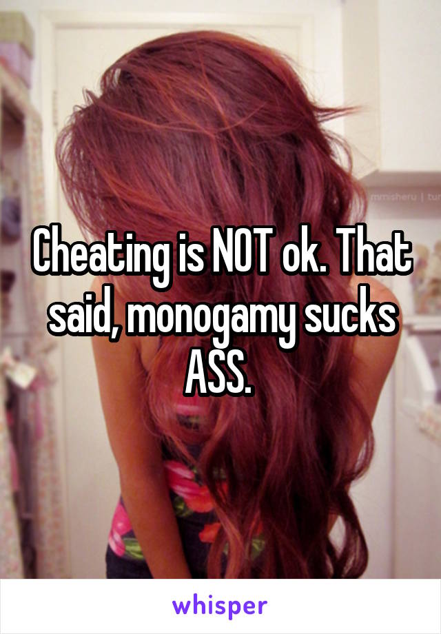 Cheating is NOT ok. That said, monogamy sucks ASS. 