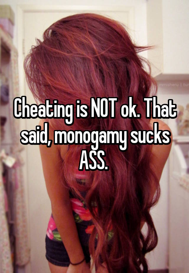 Cheating is NOT ok. That said, monogamy sucks ASS. 