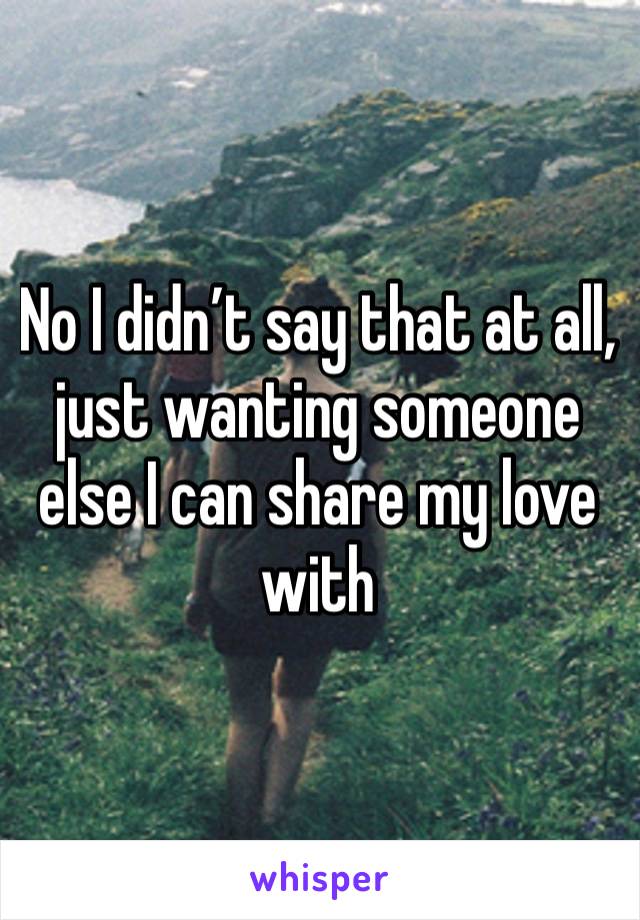 No I didn’t say that at all, just wanting someone else I can share my love with 