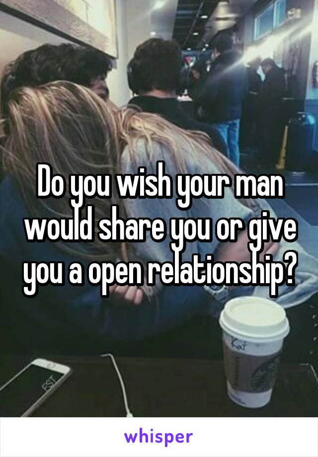 Do you wish your man would share you or give you a open relationship?