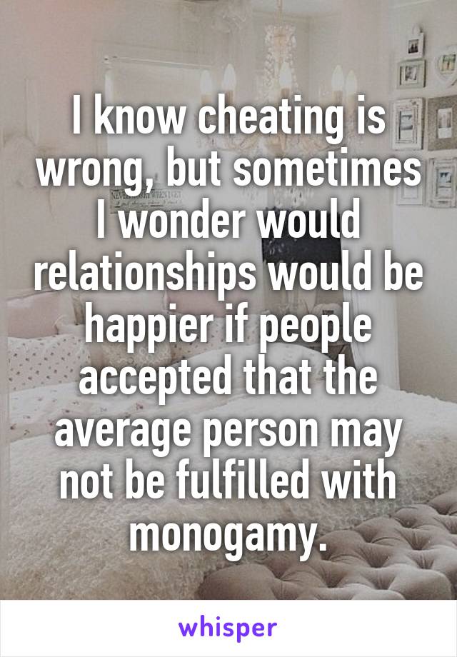 I know cheating is wrong, but sometimes I wonder would relationships would be happier if people accepted that the average person may not be fulfilled with monogamy.