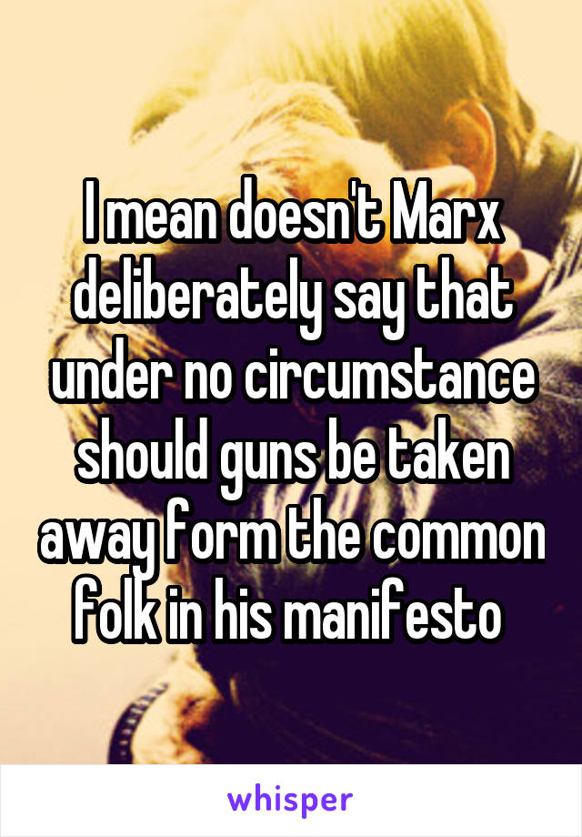 I mean doesn't Marx deliberately say that under no circumstance should guns be taken away form the common folk in his manifesto 