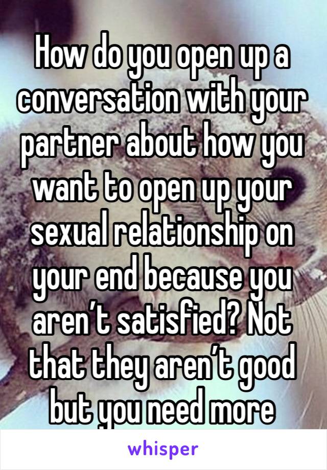 How do you open up a conversation with your partner about how you want to open up your sexual relationship on your end because you aren’t satisfied? Not that they aren’t good but you need more