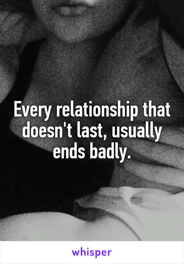 Every relationship that doesn't last, usually ends badly.