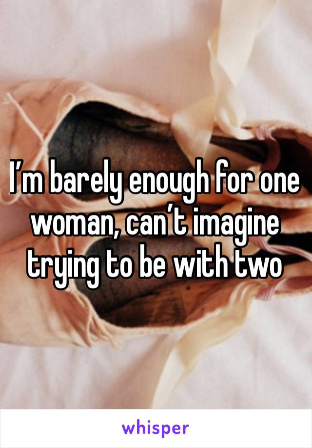 I’m barely enough for one woman, can’t imagine trying to be with two