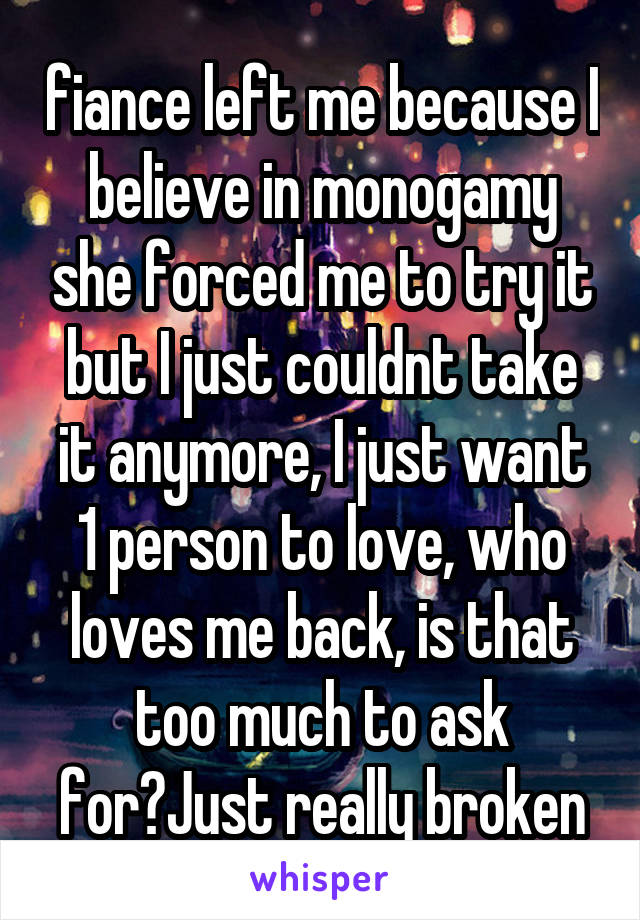 fiance left me because I believe in monogamy she forced me to try it but I just couldnt take it anymore, I just want 1 person to love, who loves me back, is that too much to ask for?Just really broken