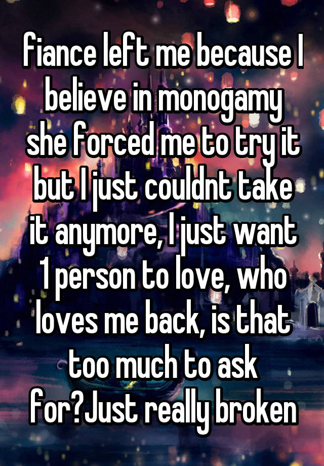 fiance left me because I believe in monogamy she forced me to try it but I just couldnt take it anymore, I just want 1 person to love, who loves me back, is that too much to ask for?Just really broken