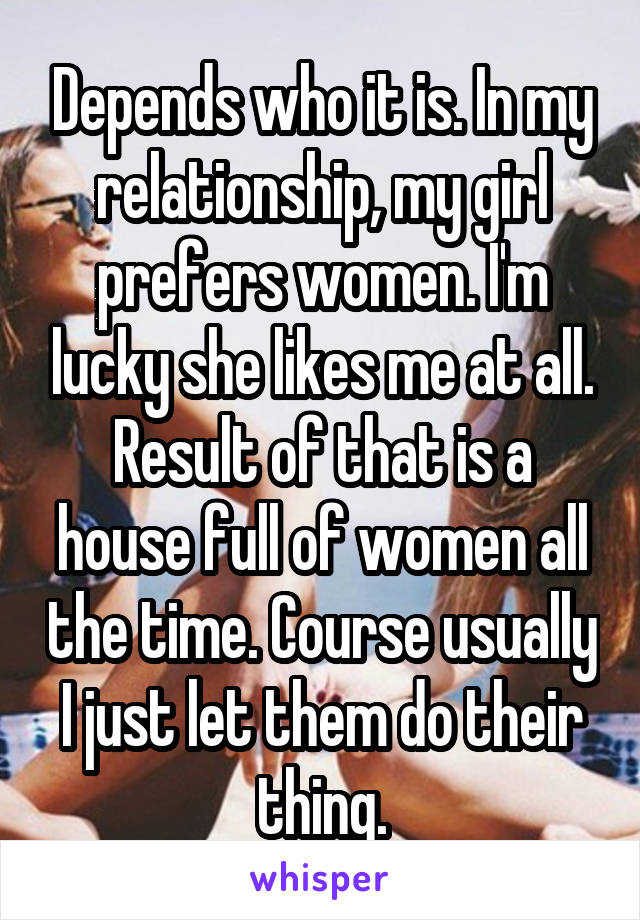 Depends who it is. In my relationship, my girl prefers women. I'm lucky she likes me at all. Result of that is a house full of women all the time. Course usually I just let them do their thing.