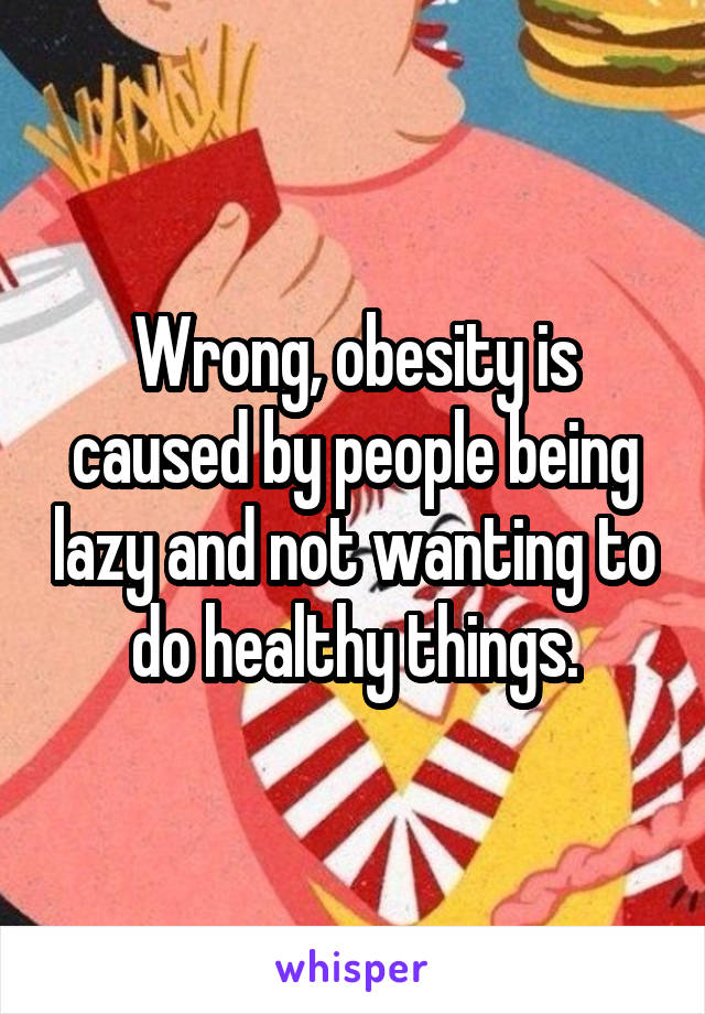 Wrong, obesity is caused by people being lazy and not wanting to do healthy things.