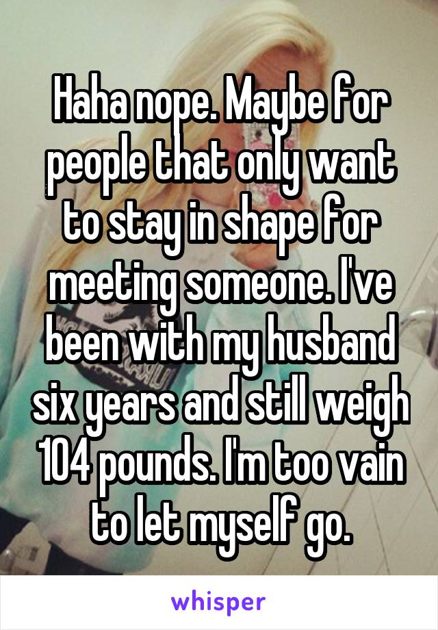 Haha nope. Maybe for people that only want to stay in shape for meeting someone. I've been with my husband six years and still weigh 104 pounds. I'm too vain to let myself go.