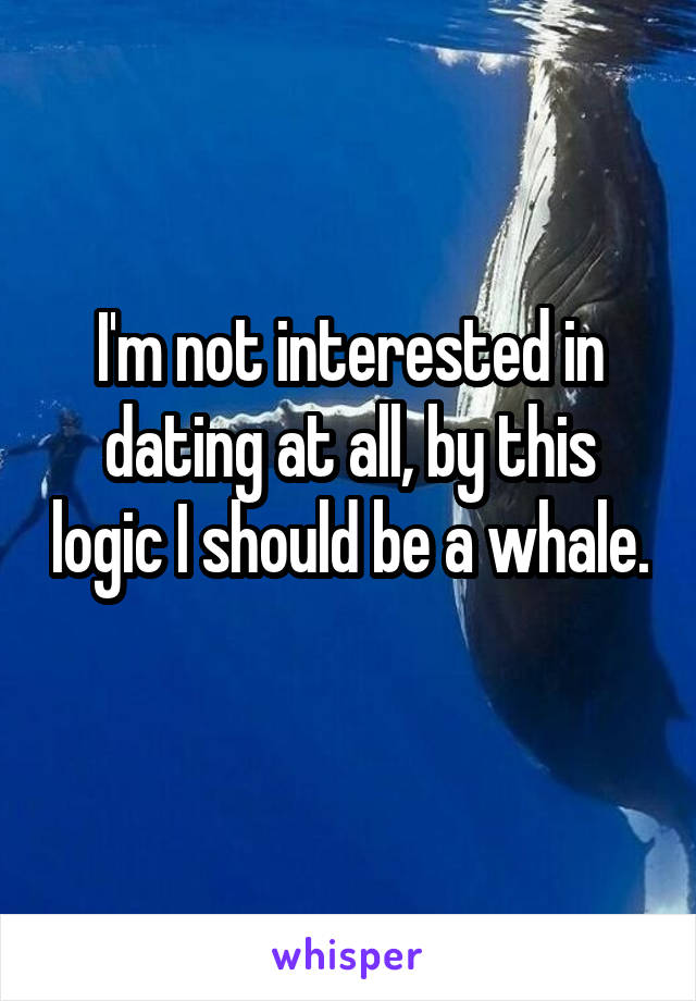 I'm not interested in dating at all, by this logic I should be a whale. 