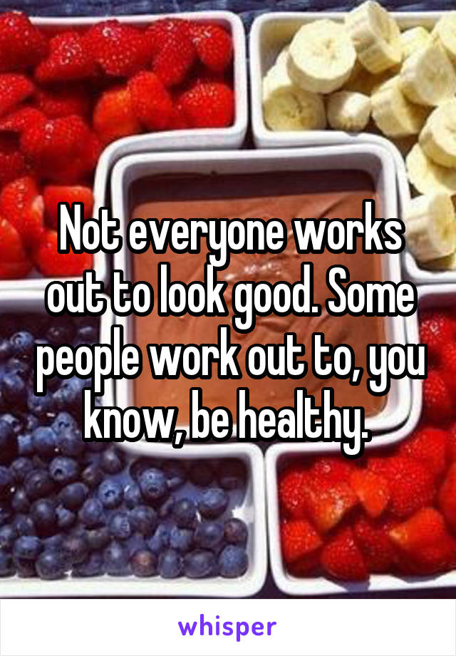 Not everyone works out to look good. Some people work out to, you know, be healthy. 