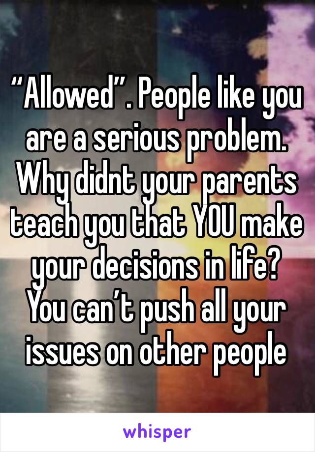 “Allowed”. People like you are a serious problem. Why didnt your parents teach you that YOU make your decisions in life? You can’t push all your issues on other people