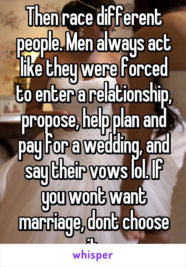 Then race different people. Men always act like they were forced to enter a relationship, propose, help plan and pay for a wedding, and say their vows lol. If you wont want marriage, dont choose it.