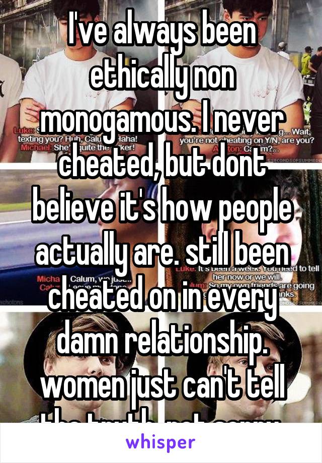 I've always been ethically non monogamous. I never cheated, but dont believe it's how people actually are. still been cheated on in every damn relationship. women just can't tell the truth. not sorry.