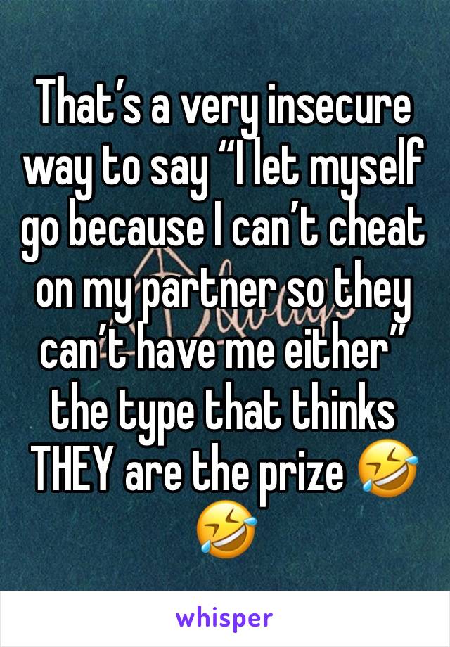 That’s a very insecure way to say “I let myself go because I can’t cheat on my partner so they can’t have me either” the type that thinks THEY are the prize 🤣🤣