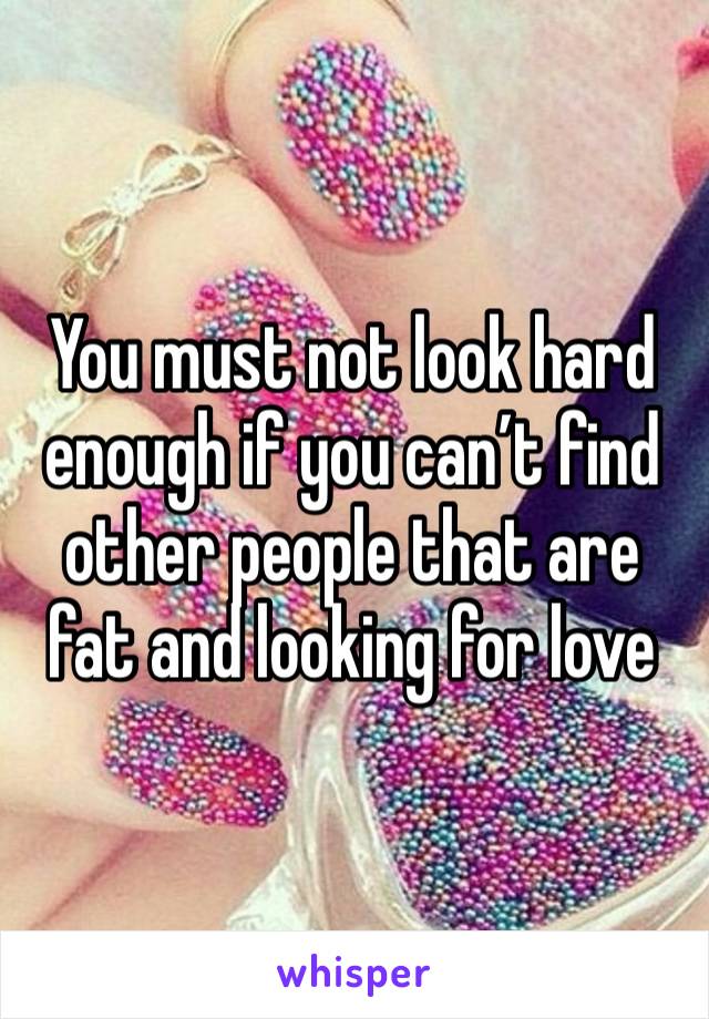 You must not look hard enough if you can’t find other people that are fat and looking for love 