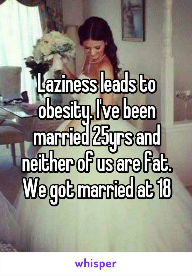 Laziness leads to obesity. I've been married 25yrs and neither of us are fat. We got married at 18