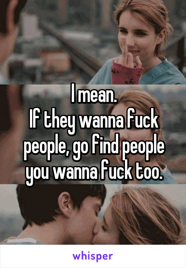 I mean.
If they wanna fuck people, go find people you wanna fuck too.